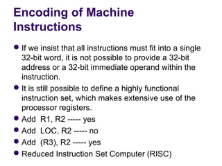 Encoding of Machine
Instructions
 If we insist that all instructions must fit into a single 
  32-bit word, it is not possible to provide a 32-bit 
  address or a 32-bit immediate operand within the 
  instruction.
 It is still possible to define a highly functional 
  instruction set, which makes extensive use of the 
  processor registers.
 Add  R1, R2 ----- yes
 Add  LOC, R2 ----- no
 Add  (R3), R2 ----- yes
 Reduced Instruction Set Computer (RISC)
 