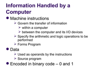 Information Handled by a
Computer
Machine instructions
    Govern the transfer of information 
      within a computer 
      between the computer and its I/O devices
    Specify the arithmetic and logic operations to be 
     performed
    Forms Program
Data
    Used as operands by the instructions
    Source program
Encoded in binary code – 0 and 1
 