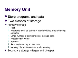 Memory Unit
Store programs and data
Two classes of storage
 Primary storage
   Fast
   Programs must be stored in memory while they are being 
    executed
   Large number of semiconductor storage cells
   Processed in words
   Address
   RAM and memory access time
   Memory hierarchy – cache, main memory
 Secondary storage – larger and cheaper
 
