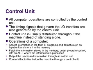 Control Unit
 All computer operations are controlled by the control 
  unit.
 The timing signals that govern the I/O transfers are 
  also generated by the control unit.
 Control unit is usually distributed throughout the 
  machine instead of standing alone.
 Operations of a computer:
 Accept information in the form of programs and data through an 
  input unit and store it in the memory
 Fetch the information stored in the memory, under program control, 
  into an ALU, where the information is processed
 Output the processed information through an output unit
 Control all activities inside the machine through a control unit
 