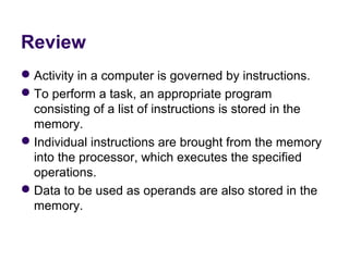 Review
 Activity in a computer is governed by instructions.
 To perform a task, an appropriate program 
  consisting of a list of instructions is stored in the 
  memory.
 Individual instructions are brought from the memory 
  into the processor, which executes the specified 
  operations.
 Data to be used as operands are also stored in the 
  memory.
 