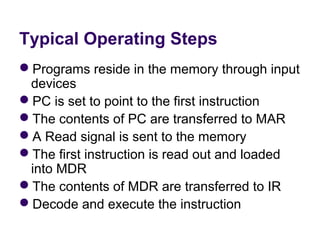 Typical Operating Steps
Programs reside in the memory through input 
 devices
PC is set to point to the first instruction
The contents of PC are transferred to MAR
A Read signal is sent to the memory
The first instruction is read out and loaded 
 into MDR
The contents of MDR are transferred to IR
Decode and execute the instruction
 