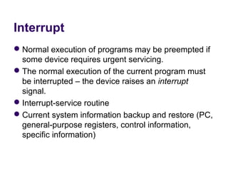 Interrupt
 Normal execution of programs may be preempted if 
  some device requires urgent servicing.
 The normal execution of the current program must 
  be interrupted – the device raises an interrupt 
  signal.
 Interrupt-service routine
 Current system information backup and restore (PC, 
  general-purpose registers, control information, 
  specific information)
 
