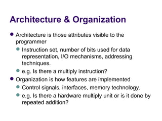 Architecture & Organization
 Architecture is those attributes visible to the 
  programmer
   Instruction set, number of bits used for data 
    representation, I/O mechanisms, addressing 
    techniques.
   e.g. Is there a multiply instruction?
 Organization is how features are implemented
   Control signals, interfaces, memory technology.
   e.g. Is there a hardware multiply unit or is it done by 
    repeated addition?
 