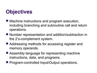 Objectives
 Machine instructions and program execution, 
  including branching and subroutine call and return 
  operations.
 Number representation and addition/subtraction in 
  the 2’s-complement system.
 Addressing methods for accessing register and 
  memory operands.
 Assembly language for representing machine 
  instructions, data, and programs.
 Program-controlled Input/Output operations.
 
