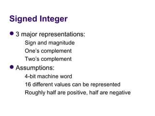 Signed Integer
3 major representations:
          Sign and magnitude
          One’s complement
          Two’s complement
Assumptions:
          4-bit machine word
          16 different values can be represented
          Roughly half are positive, half are negative
 