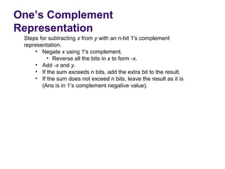 One’s Complement
Representation
 Steps for subtracting x from y with an n-bit 1's complement 
 representation.
     • Negate x using 1's complement. 
          • Reverse all the bits in x to form -x.
     • Add -x and y.
     • If the sum exceeds n bits, add the extra bit to the result.
     • If the sum does not exceed n bits, leave the result as it is 
        (Ans is in 1’s complement negative value).
 