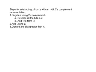 Steps for subtracting x from y with an n-bit 2's complement 
representation.
1.Negate x using 2's complement. 
    a. Reverse all the bits in x. 
    b. Add 1 to form -x. 
2.Add -x and y. 
3.Discard any bits greater than n. 
 