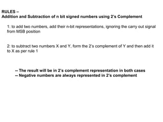 RULES –
Addition and Subtraction of n bit signed numbers using 2’s Complement

  1: to add two numbers, add their n-bit representations, ignoring the carry out signal 
  from MSB position


  2: to subtract two numbers X and Y, form the 2’s complement of Y and then add it 
  to X as per rule 1



      -- The result will be in 2’s complement representation in both cases
      -- Negative numbers are always represented in 2’s complement
 