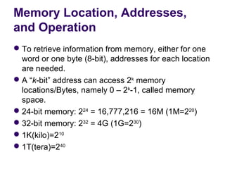 Memory Location, Addresses,
and Operation
 To retrieve information from memory, either for one 
  word or one byte (8-bit), addresses for each location 
  are needed.
 A “k-bit” address can access 2k memory 
  locations/Bytes, namely 0 – 2k-1, called memory 
  space.
 24-bit memory: 224 = 16,777,216 = 16M (1M=220)
 32-bit memory: 232 = 4G (1G=230)
 1K(kilo)=210
 1T(tera)=240
 