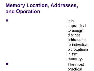 Memory Location, Addresses,
and Operation
                      It is 
                       impractical 
                       to assign 
                       distinct 
                       addresses 
                       to individual 
                       bit locations 
                       in the 
                       memory.
                      The most 
                       practical 
 