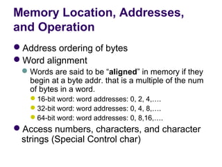 Memory Location, Addresses,
and Operation
Address ordering of bytes
Word alignment
  Words are said to be “aligned” in memory if they 
   begin at a byte addr. that is a multiple of the num 
   of bytes in a word.
   16-bit word: word addresses: 0, 2, 4,….
   32-bit word: word addresses: 0, 4, 8,….
   64-bit word: word addresses: 0, 8,16,….
Access numbers, characters, and character 
 strings (Special Control char)
 