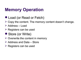 Memory Operation
Load (or Read or Fetch)
 Copy the content. The memory content doesn’t change.
 Address – Load
 Registers can be used
Store (or Write)
 Overwrite the content in memory
 Address and Data – Store
 Registers can be used
 