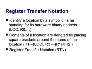 Register Transfer Notation
Identify a location by a symbolic name 
 standing for its hardware binary address 
 (LOC, R0,…)
Contents of a location are denoted by placing 
 square brackets around the name of the 
 location (R1←[LOC], R3 ←[R1]+[R2])
Register Transfer Notation (RTN)
 
