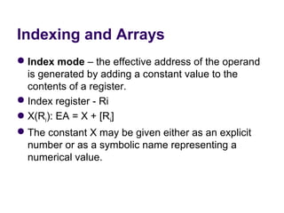Indexing and Arrays
 Index mode – the effective address of the operand 
  is generated by adding a constant value to the 
  contents of a register.
 Index register - Ri
X(Ri): EA = X + [Ri]
 The constant X may be given either as an explicit 
  number or as a symbolic name representing a 
  numerical value.
 