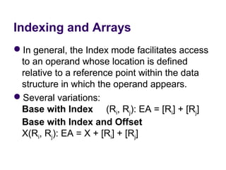 Indexing and Arrays
In general, the Index mode facilitates access 
 to an operand whose location is defined 
 relative to a reference point within the data 
 structure in which the operand appears.
Several variations:
 Base with Index     (Ri, Rj): EA = [Ri] + [Rj]
 Base with Index and Offset                      
 X(Ri, Rj): EA = X + [Ri] + [Rj]
 