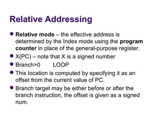 Relative Addressing
 Relative mode – the effective address is 
  determined by the Index mode using the program
  counter in place of the general-purpose register.
 X(PC) – note that X is a signed number
 Branch>0        LOOP
 This location is computed by specifying it as an 
  offset from the current value of PC.
 Branch target may be either before or after the 
  branch instruction, the offset is given as a signed 
  num.
 