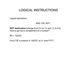 LOGICAL INSTRUCTIONS

Logical operations:

                            AND, OR, NOT

NOT destination (change from 0’s to 1’s and 1’s to 0’s)
How to get two’s complement of a number?

R0 = “AZCD”

Find if ‘Z’ is present in “AZCD” as 3rd char?????
 