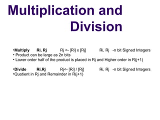 Multiplication and
          Division
•Multiply    Ri, Rj         Rj <- [Ri] x [Rj]      Ri, Rj   -n bit Signed Integers
• Product can be large as 2n bits
• Lower order half of the product is placed in Rj and Higher order in R(j+1)

•Divide       Ri,Rj       Rj<- [Ri] / [Rj]         Ri, Rj   -n bit Signed Integers
•Quotient in Rj and Remainder in R(j+1)
 