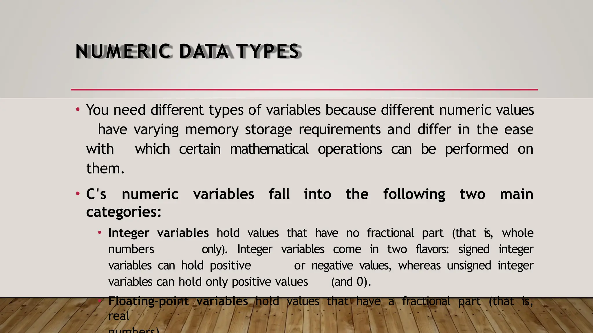 NUMERIC DATA TYPES • You need different types of variables because different numeric values have varying memory storage requirements and differ in the ease with which certain mathematical operations can be performed on them. • C's numeric variables fall into the following two main categories: • Integer variables hold values that have no fractional part (that is, whole numbers only). Integer variables come in two flavors: signed integer variables can hold positive or negative values, whereas unsigned integer variables can hold only positive values (and 0). • Floating-point variables hold values that have a fractional part (that is, real 