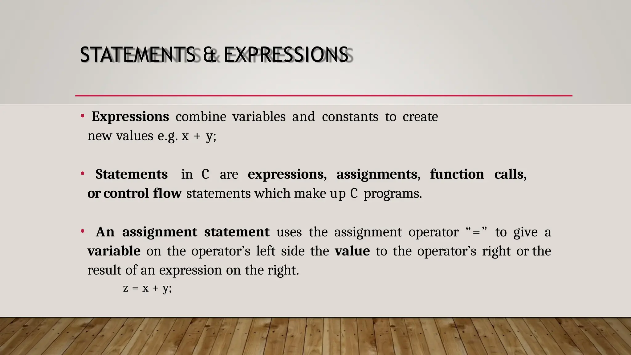 STATEMENTS & EXPRESSIONS • Expressions combine variables and constants to create new values e.g. x + y; • Statements in C are expressions, assignments, function calls, or control flow statements which make up C programs. • An assignment statement uses the assignment operator “=” to give a variable on the operator’s left side the value to the operator’s right or the result of an expression on the right. z = x + y; 