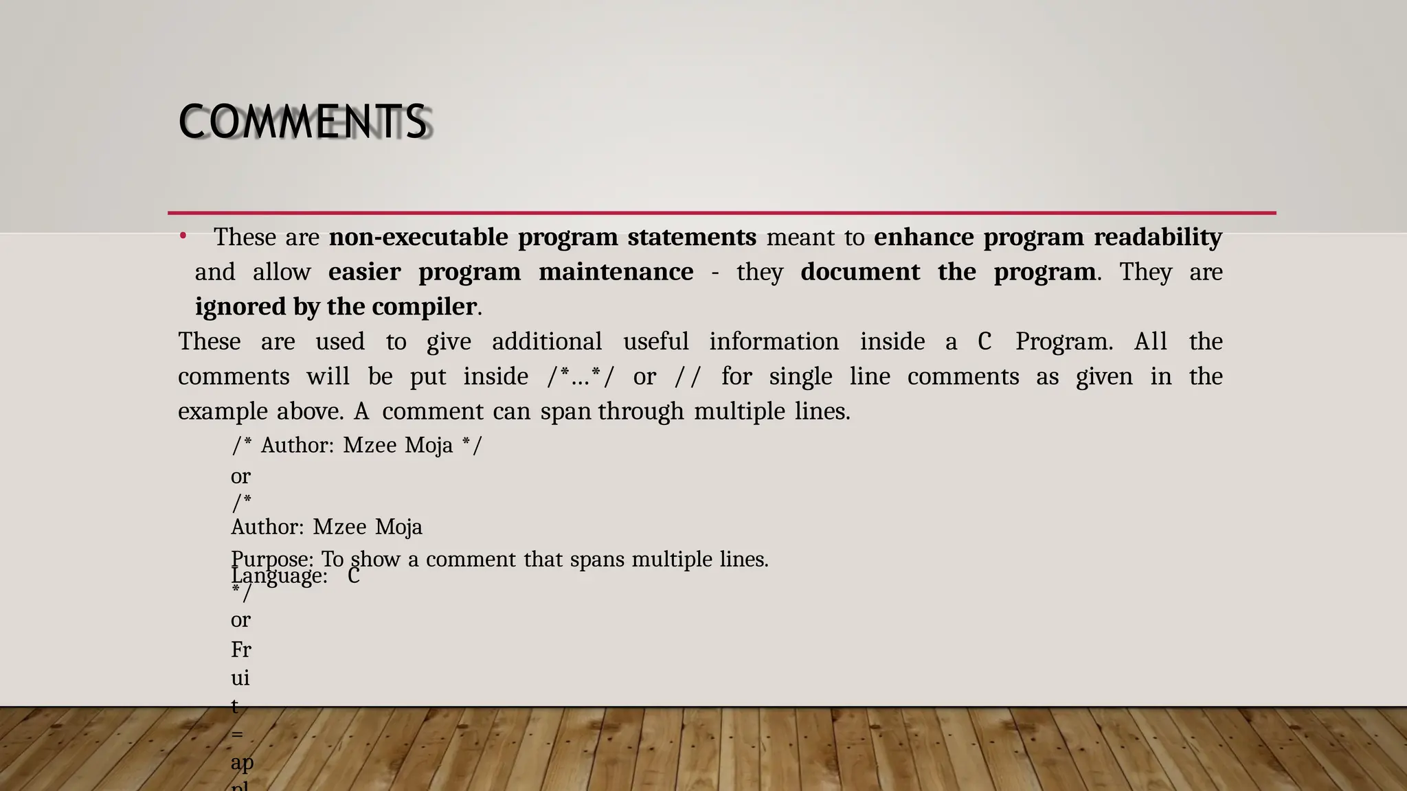 COMMENTS • These are non-executable program statements meant to enhance program readability and allow easier program maintenance - they document the program. They are ignored by the compiler. These are used to give additional useful information inside a C Program. All the comments will be put inside /*...*/ or // for single line comments as given in the example above. A comment can span through multiple lines. /* Author: Mzee Moja */ or /* Author: Mzee Moja Purpose: To show a comment that spans multiple lines. Language: C */ or Fr ui t = ap 
