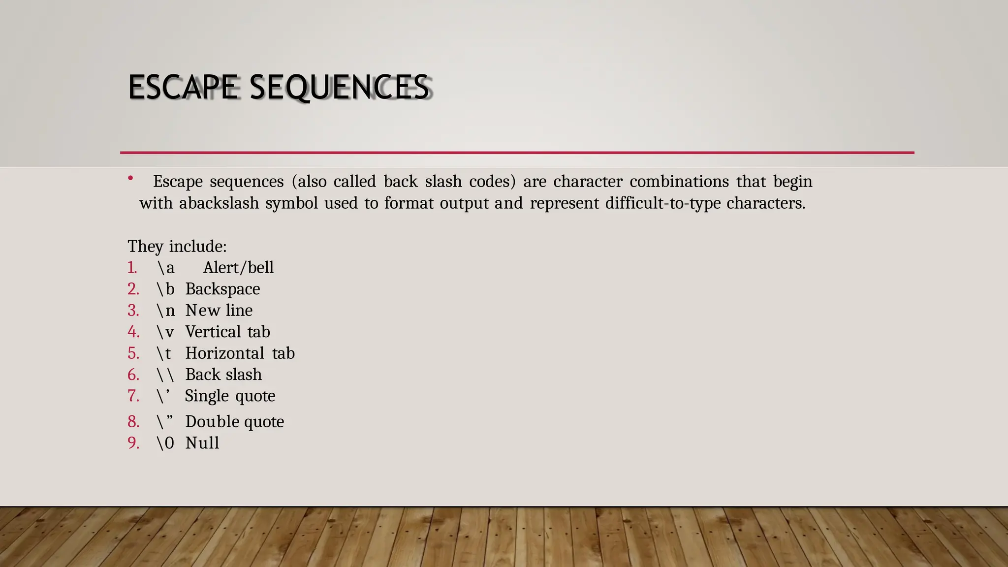 ESCAPE SEQUENCES • Escape sequences (also called back slash codes) are character combinations that begin with abackslash symbol used to format output and represent difficult-to-type characters. They include: 1. a Alert/bell 2. b Backspace 3. n New line 4. v Vertical tab 5. t Horizontal tab 6. Back slash 7. ’ Single quote 8. ” Double quote 9. 0 Null 