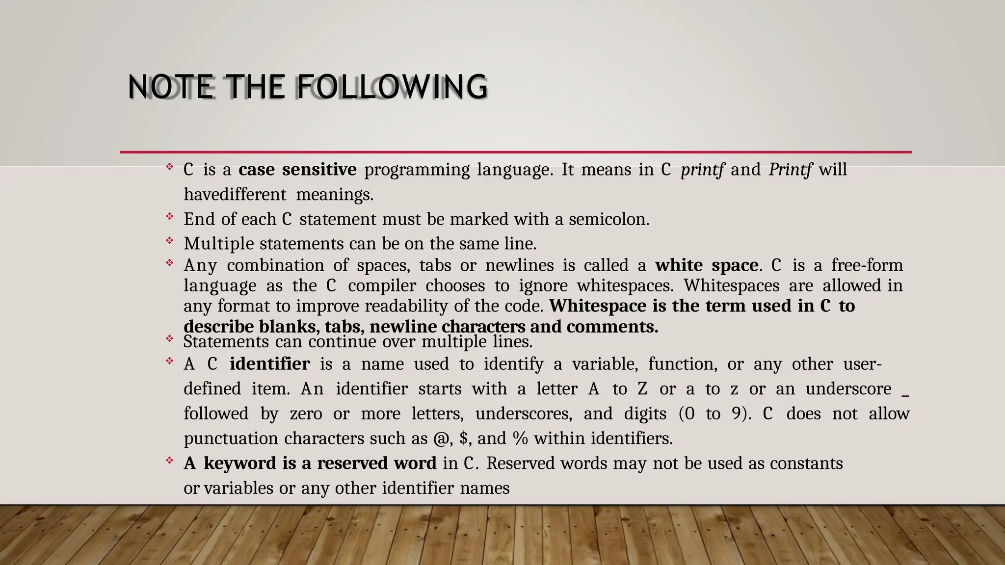 NOTE THE FOLLOWING  C is a case sensitive programming language. It means in C printf and Printf will havedifferent meanings.  End of each C statement must be marked with a semicolon.  Multiple statements can be on the same line.  Any combination of spaces, tabs or newlines is called a white space. C is a free-form language as the C compiler chooses to ignore whitespaces. Whitespaces are allowed in any format to improve readability of the code. Whitespace is the term used in C to describe blanks, tabs, newline characters and comments.  Statements can continue over multiple lines.  A C identifier is a name used to identify a variable, function, or any other user- defined item. An identifier starts with a letter A to Z or a to z or an underscore _ followed by zero or more letters, underscores, and digits (0 to 9). C does not allow punctuation characters such as @, $, and % within identifiers.  A keyword is a reserved word in C. Reserved words may not be used as constants or variables or any other identifier names 