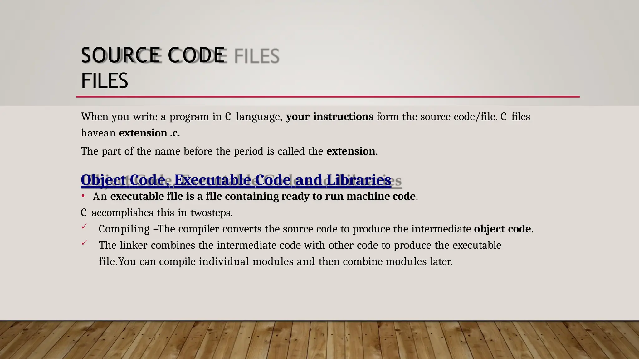 SOURCE CODE FILES When you write a program in C language, your instructions form the source code/file. C files havean extension .c. The part of the name before the period is called the extension. Object Code, Executable Code and Libraries • An executable file is a file containing ready to run machine code. C accomplishes this in twosteps.  Compiling –The compiler converts the source code to produce the intermediate object code.  The linker combines the intermediate code with other code to produce the executable file.You can compile individual modules and then combine modules later. 
