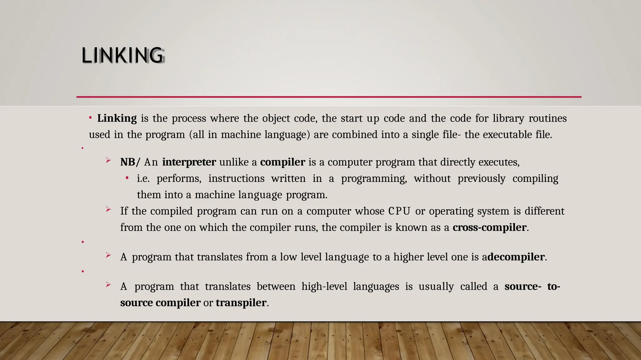 LINKING • Linking is the process where the object code, the start up code and the code for library routines used in the program (all in machine language) are combined into a single file- the executable file. •  NB/ An interpreter unlike a compiler is a computer program that directly executes, • i.e. performs, instructions written in a programming, without previously compiling them into a machine language program.  If the compiled program can run on a computer whose CPU or operating system is different from the one on which the compiler runs, the compiler is known as a cross-compiler. •  A program that translates from a low level language to a higher level one is adecompiler. •  A program that translates between high-level languages is usually called a source- to- source compiler or transpiler. 