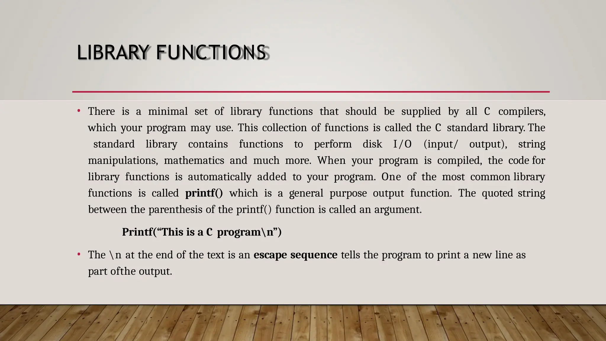 LIBRARY FUNCTIONS • There is a minimal set of library functions that should be supplied by all C compilers, which your program may use. This collection of functions is called the C standard library. The standard library contains functions to perform disk I/O (input/ output), string manipulations, mathematics and much more. When your program is compiled, the code for library functions is automatically added to your program. One of the most common library functions is called printf() which is a general purpose output function. The quoted string between the parenthesis of the printf() function is called an argument. Printf(“This is a C programn”) • The n at the end of the text is an escape sequence tells the program to print a new line as part ofthe output. 