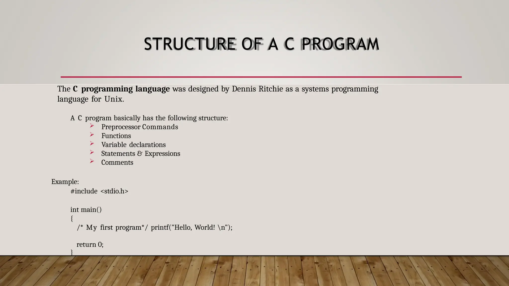 STRUCTURE OF A C PROGRAM The C programming language was designed by Dennis Ritchie as a systems programming language for Unix. A C program basically has the following structure:  Preprocessor Commands  Functions  Variable declarations  Statements & Expressions  Comments Example: #include <stdio.h> int main() { /* My first program*/ printf("Hello, World! n"); return 0; } 