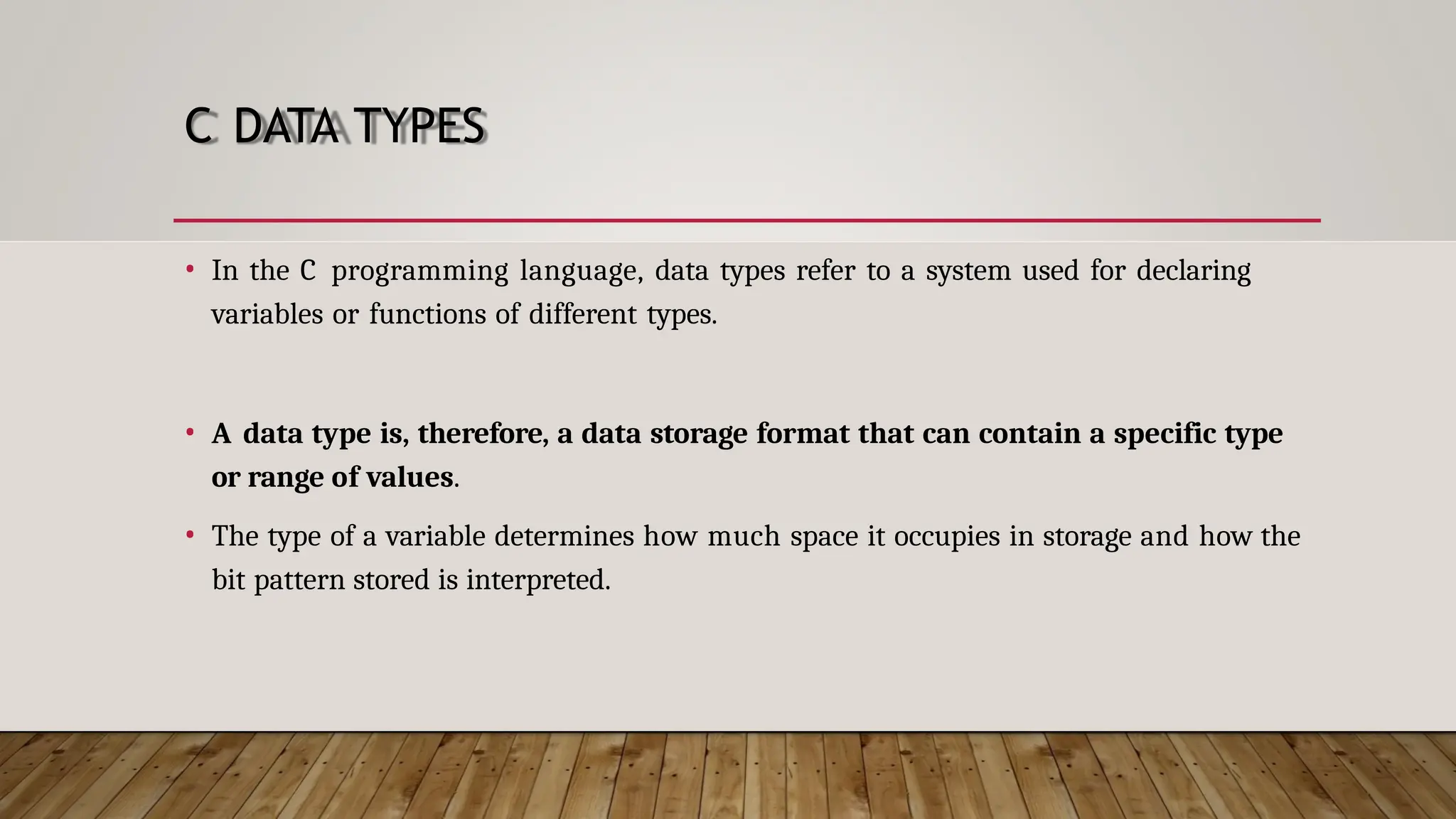 C DATA TYPES • In the C programming language, data types refer to a system used for declaring variables or functions of different types. • A data type is, therefore, a data storage format that can contain a specific type or range of values. • The type of a variable determines how much space it occupies in storage and how the bit pattern stored is interpreted. 