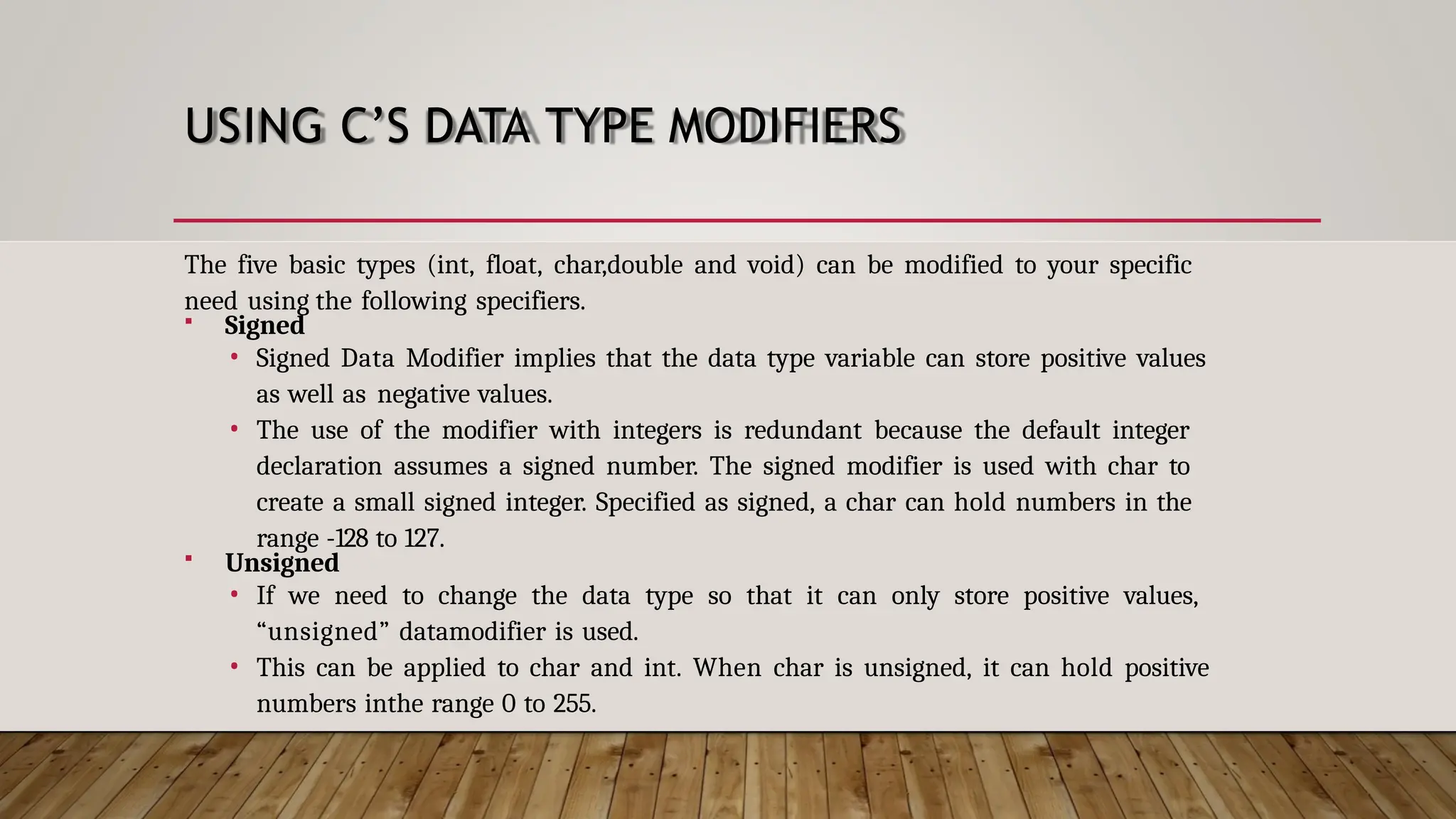 USING C’S DATA TYPE MODIFIERS The five basic types (int, float, char,double and void) can be modified to your specific need using the following specifiers.  Signed • Signed Data Modifier implies that the data type variable can store positive values as well as negative values. • The use of the modifier with integers is redundant because the default integer declaration assumes a signed number. The signed modifier is used with char to create a small signed integer. Specified as signed, a char can hold numbers in the range -128 to 127.  Unsigned • If we need to change the data type so that it can only store positive values, “unsigned” datamodifier is used. • This can be applied to char and int. When char is unsigned, it can hold positive numbers inthe range 0 to 255. 