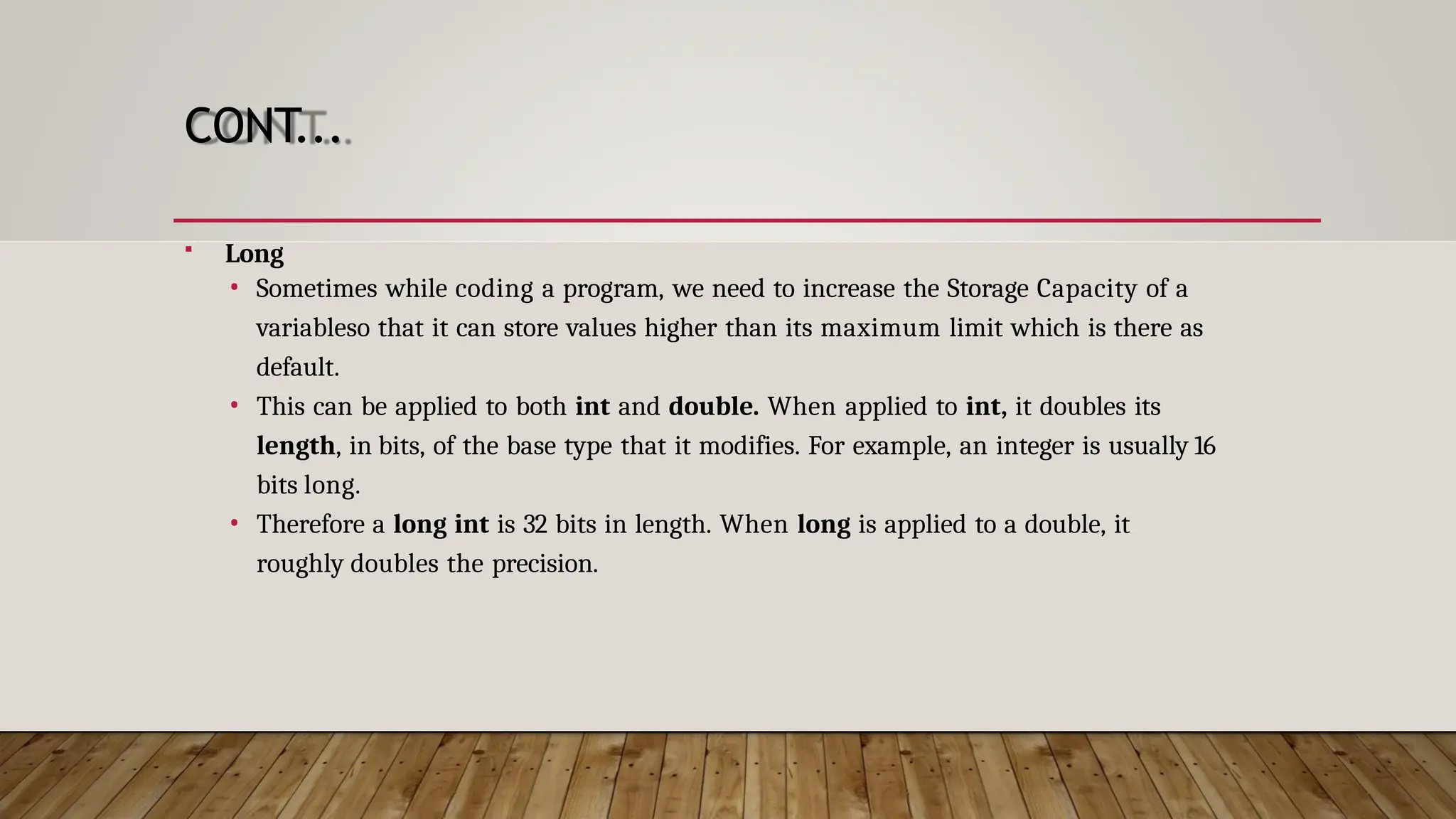 CONT...  Long • Sometimes while coding a program, we need to increase the Storage Capacity of a variableso that it can store values higher than its maximum limit which is there as default. • This can be applied to both int and double. When applied to int, it doubles its length, in bits, of the base type that it modifies. For example, an integer is usually 16 bits long. • Therefore a long int is 32 bits in length. When long is applied to a double, it roughly doubles the precision. 