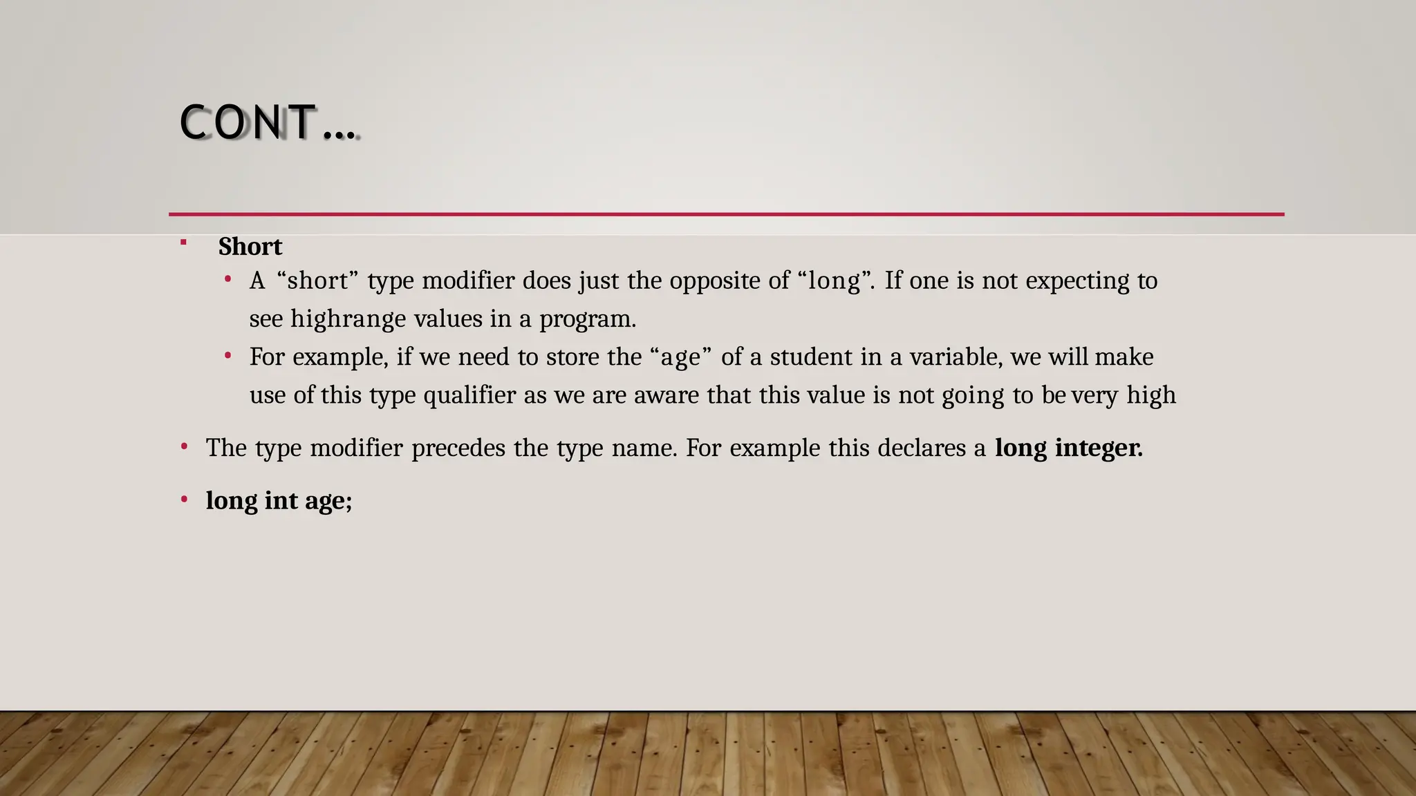 CONT…  Short • A “short” type modifier does just the opposite of “long”. If one is not expecting to see highrange values in a program. • For example, if we need to store the “age” of a student in a variable, we will make use of this type qualifier as we are aware that this value is not going to be very high • The type modifier precedes the type name. For example this declares a long integer. • long int age; 