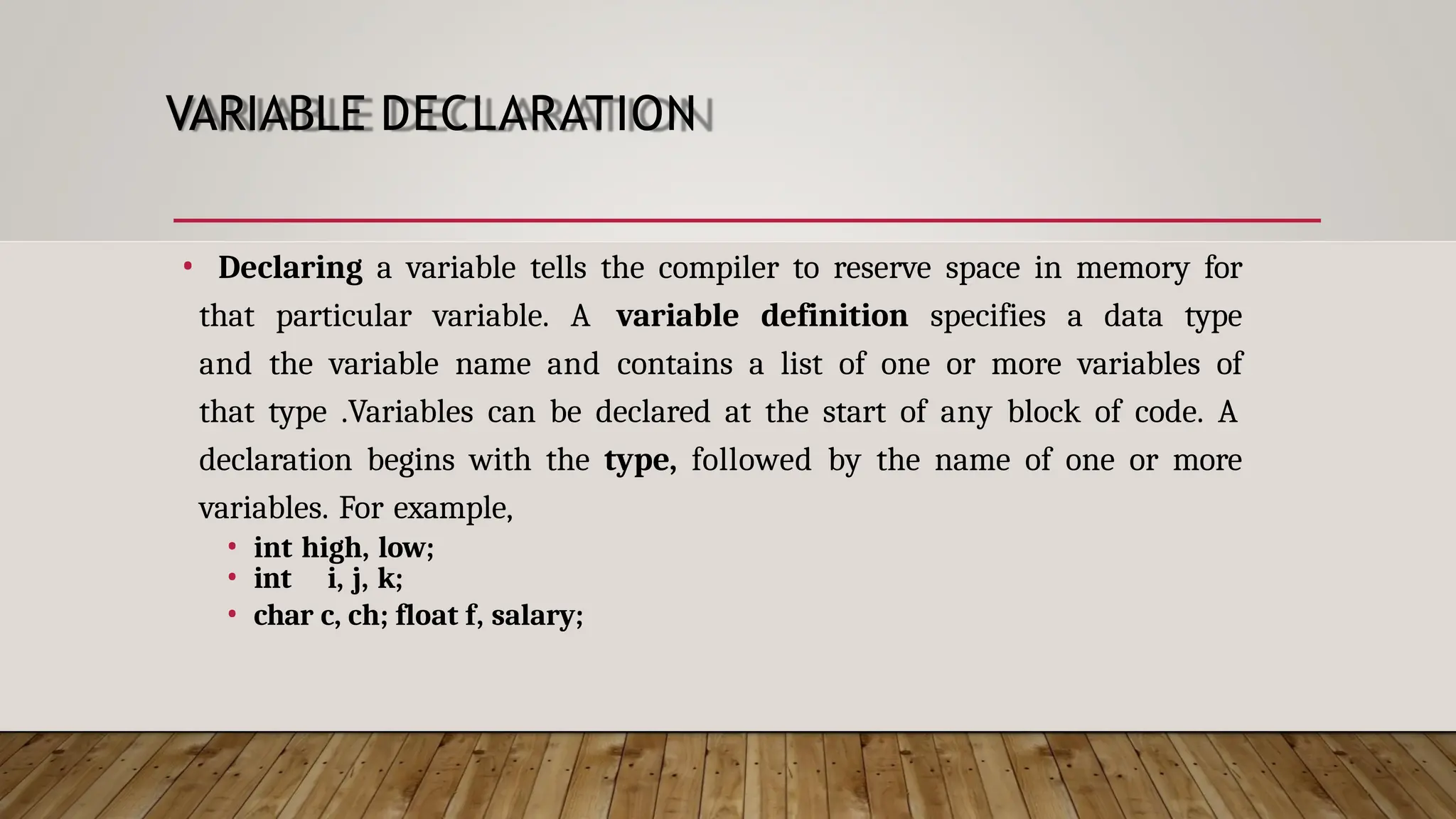 VARIABLE DECLARATION • Declaring a variable tells the compiler to reserve space in memory for that particular variable. A variable definition specifies a data type and the variable name and contains a list of one or more variables of that type .Variables can be declared at the start of any block of code. A declaration begins with the type, followed by the name of one or more variables. For example, • int high, low; • int i, j, k; • char c, ch; float f, salary; 