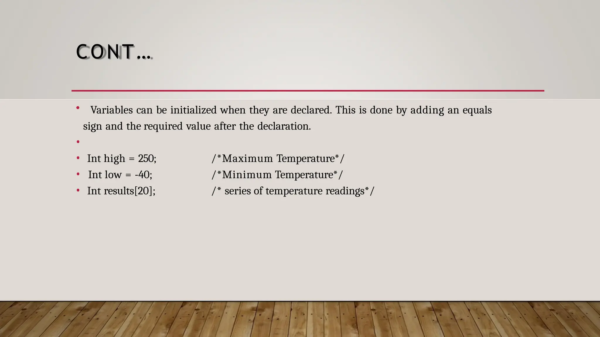 CONT… • Variables can be initialized when they are declared. This is done by adding an equals sign and the required value after the declaration. • • Int high = 250; • Int low = -40; • Int results[20]; /*Maximum Temperature*/ /*Minimum Temperature*/ /* series of temperature readings*/ 