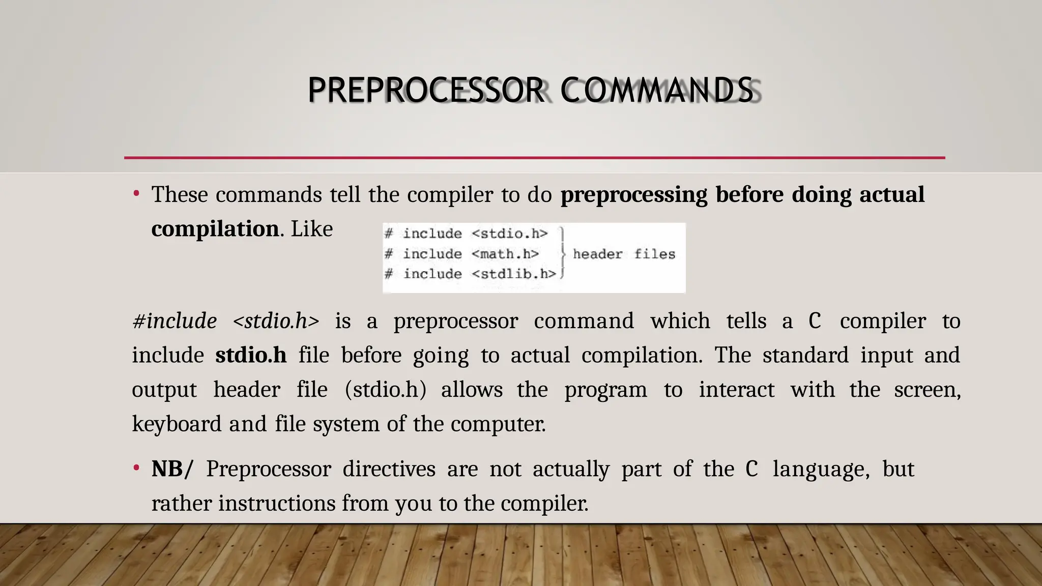 PREPROCESSOR COMMANDS • These commands tell the compiler to do preprocessing before doing actual compilation. Like #include <stdio.h> is a preprocessor command which tells a C compiler to include stdio.h file before going to actual compilation. The standard input and output header file (stdio.h) allows the program to interact with the screen, keyboard and file system of the computer. • NB/ Preprocessor directives are not actually part of the C language, but rather instructions from you to the compiler. 