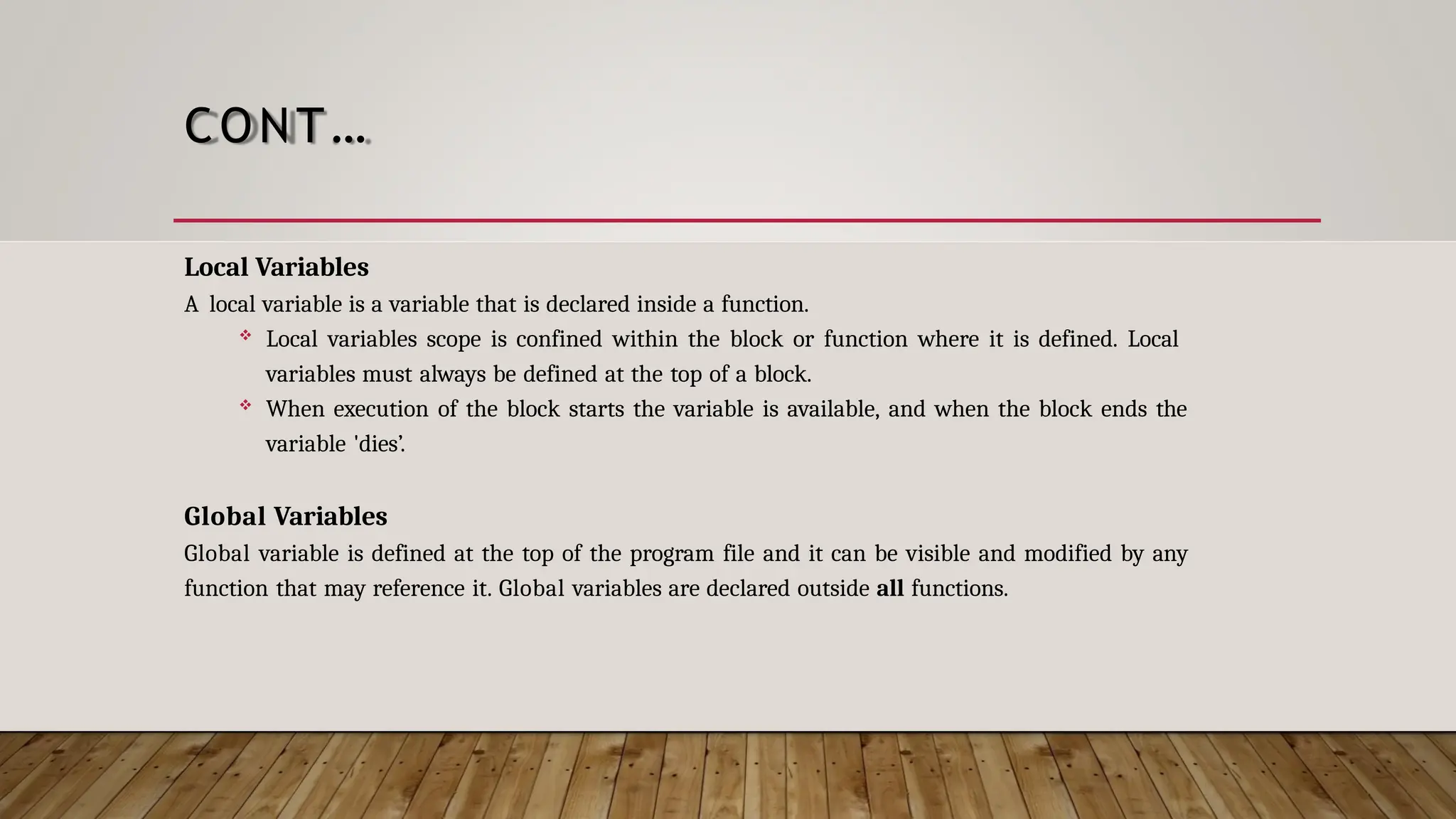 CONT… Local Variables A local variable is a variable that is declared inside a function.  Local variables scope is confined within the block or function where it is defined. Local variables must always be defined at the top of a block.  When execution of the block starts the variable is available, and when the block ends the variable 'dies’. Global Variables Global variable is defined at the top of the program file and it can be visible and modified by any function that may reference it. Global variables are declared outside all functions. 