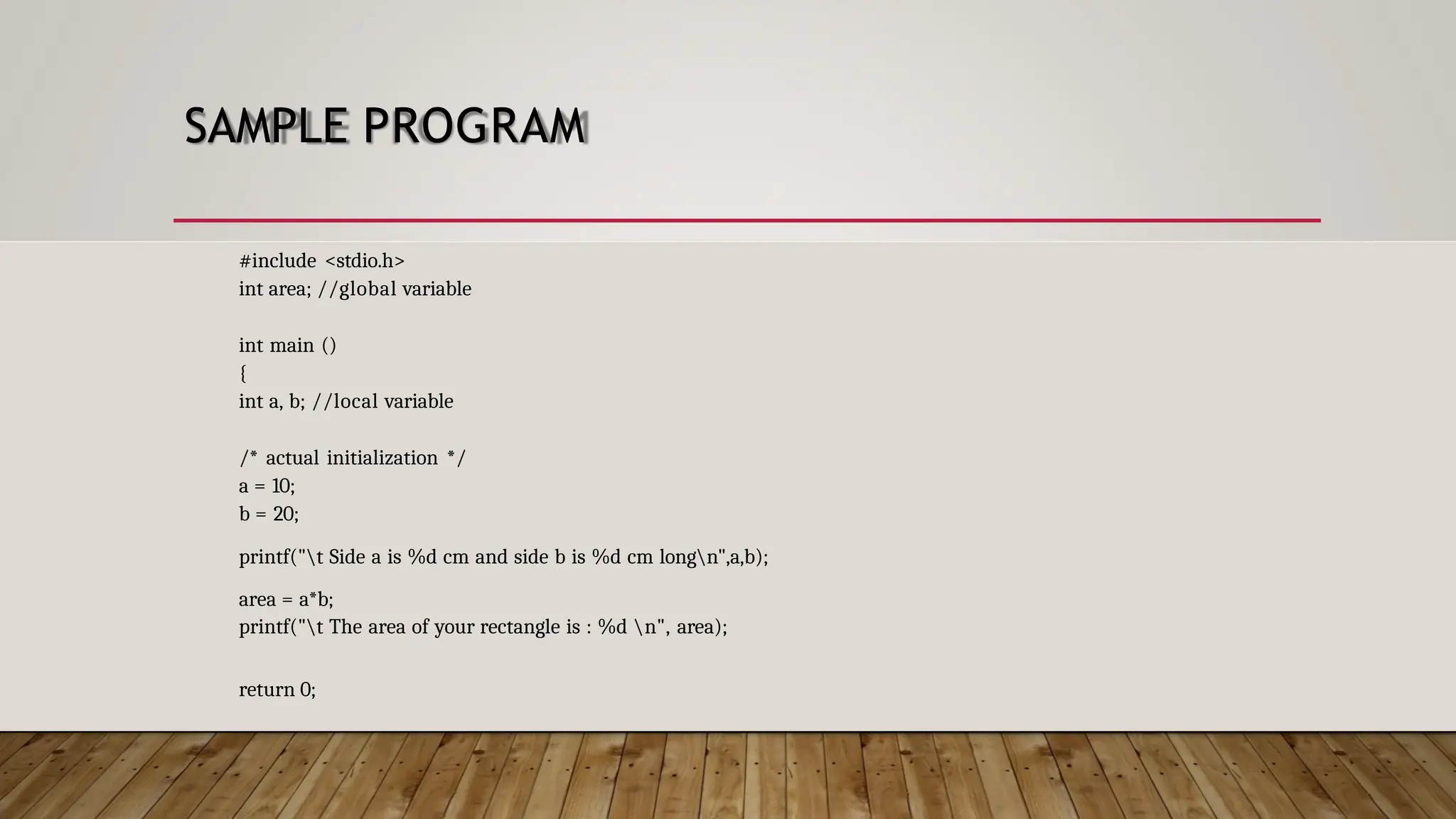 SAMPLE PROGRAM #include <stdio.h> int area; //global variable int main () { int a, b; //local variable /* actual initialization */ a = 10; b = 20; printf("t Side a is %d cm and side b is %d cm longn",a,b); area = a*b; printf("t The area of your rectangle is : %d n", area); return 0; 