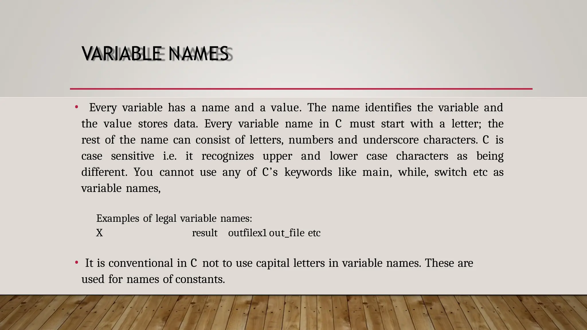 VARIABLE NAMES • Every variable has a name and a value. The name identifies the variable and the value stores data. Every variable name in C must start with a letter; the rest of the name can consist of letters, numbers and underscore characters. C is case sensitive i.e. it recognizes upper and lower case characters as being different. You cannot use any of C’s keywords like main, while, switch etc as variable names, Examples of legal variable names: X result outfilex1 out_file etc • It is conventional in C not to use capital letters in variable names. These are used for names of constants. 