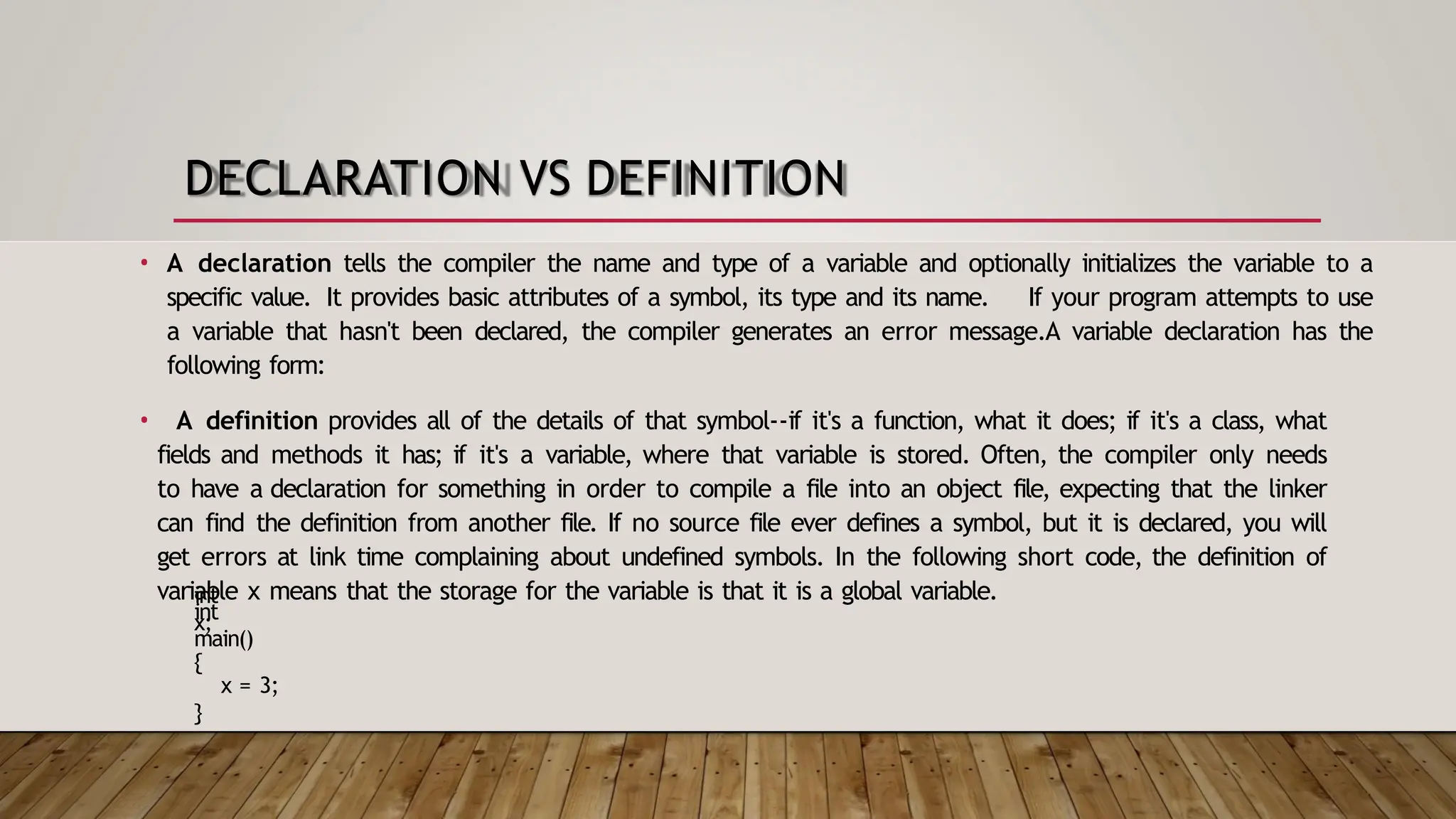 DECLARATION VS DEFINITION • A declaration tells the compiler the name and type of a variable and optionally initializes the variable to a specific value. It provides basic attributes of a symbol, its type and its name. If your program attempts to use a variable that hasn't been declared, the compiler generates an error message.A variable declaration has the following form: • A definition provides all of the details of that symbol--if it's a function, what it does; if it's a class, what fields and methods it has; if it's a variable, where that variable is stored. Often, the compiler only needs to have a declaration for something in order to compile a file into an object file, expecting that the linker can find the definition from another file. If no source file ever defines a symbol, but it is declared, you will get errors at link time complaining about undefined symbols. In the following short code, the definition of variable x means that the storage for the variable is that it is a global variable. int x; int main() { x = 3; } 