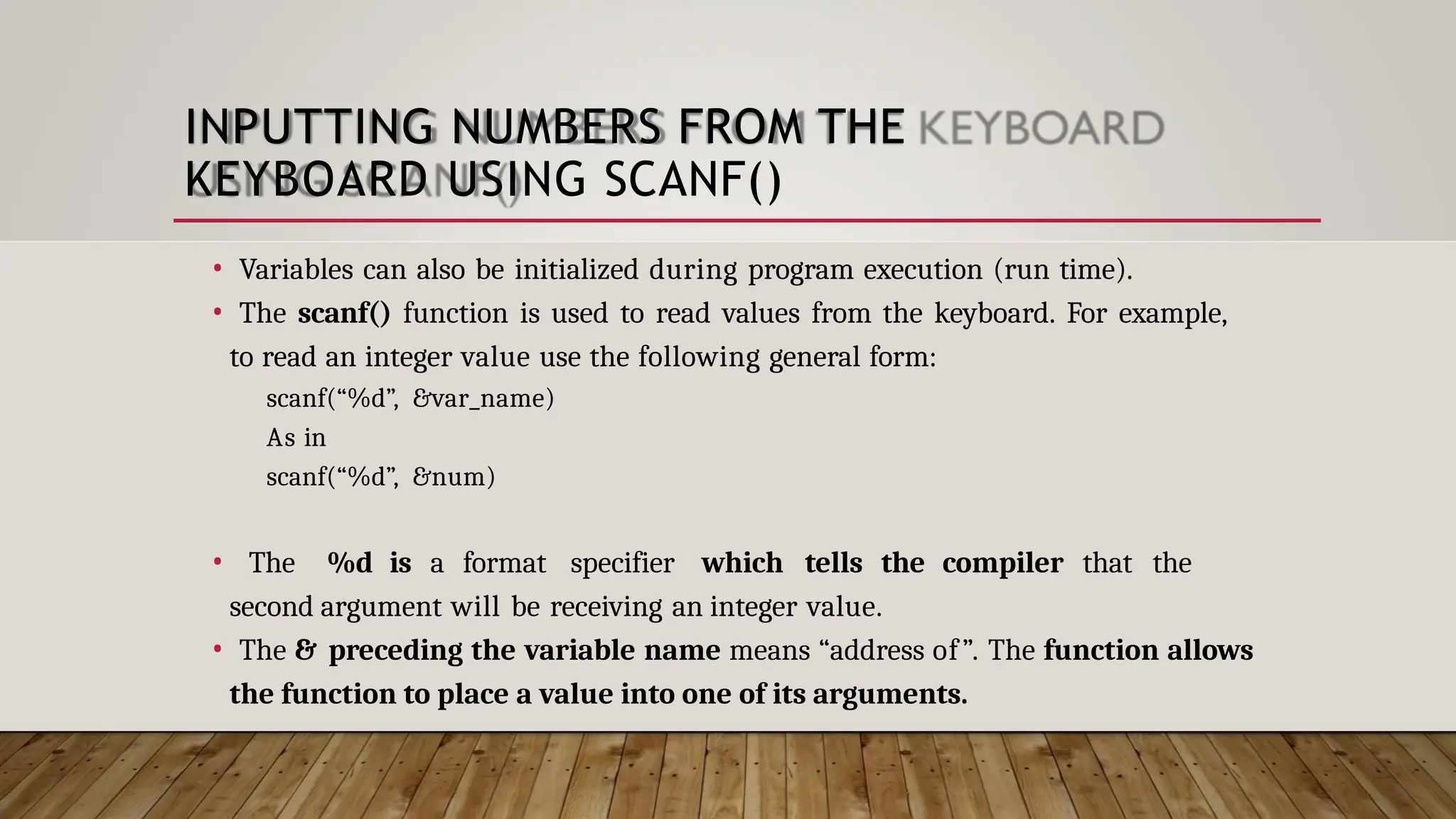 INPUTTING NUMBERS FROM THE KEYBOARD USING SCANF() • Variables can also be initialized during program execution (run time). • The scanf() function is used to read values from the keyboard. For example, to read an integer value use the following general form: scanf(“%d”, &var_name) As in scanf(“%d”, &num) • The %d is a format specifier which tells the compiler that the second argument will be receiving an integer value. • The & preceding the variable name means “address of”. The function allows the function to place a value into one of its arguments. 