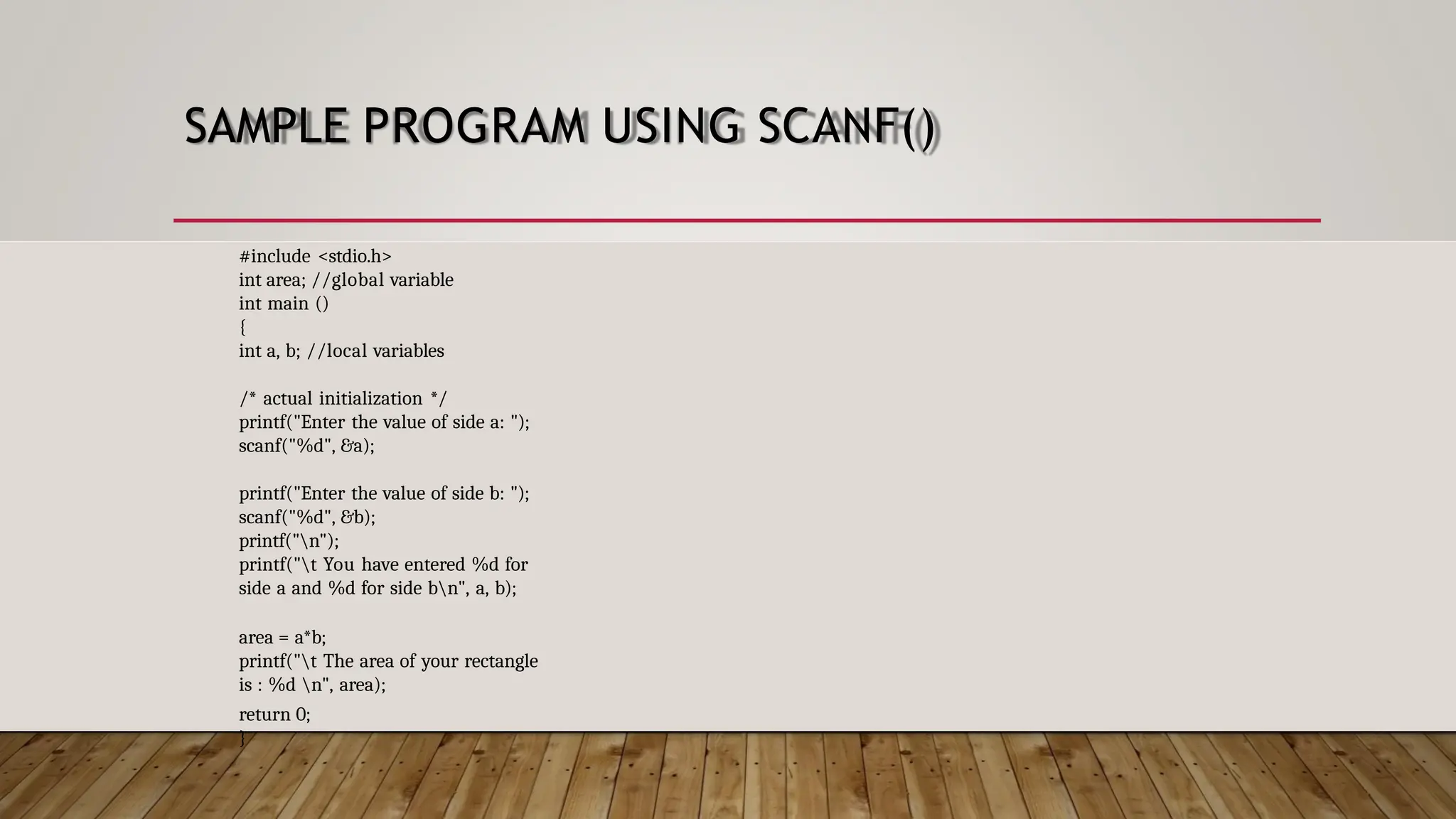 SAMPLE PROGRAM USING SCANF() #include <stdio.h> int area; //global variable int main () { int a, b; //local variables /* actual initialization */ printf("Enter the value of side a: "); scanf("%d", &a); printf("Enter the value of side b: "); scanf("%d", &b); printf("n"); printf("t You have entered %d for side a and %d for side bn", a, b); area = a*b; printf("t The area of your rectangle is : %d n", area); return 0; } 