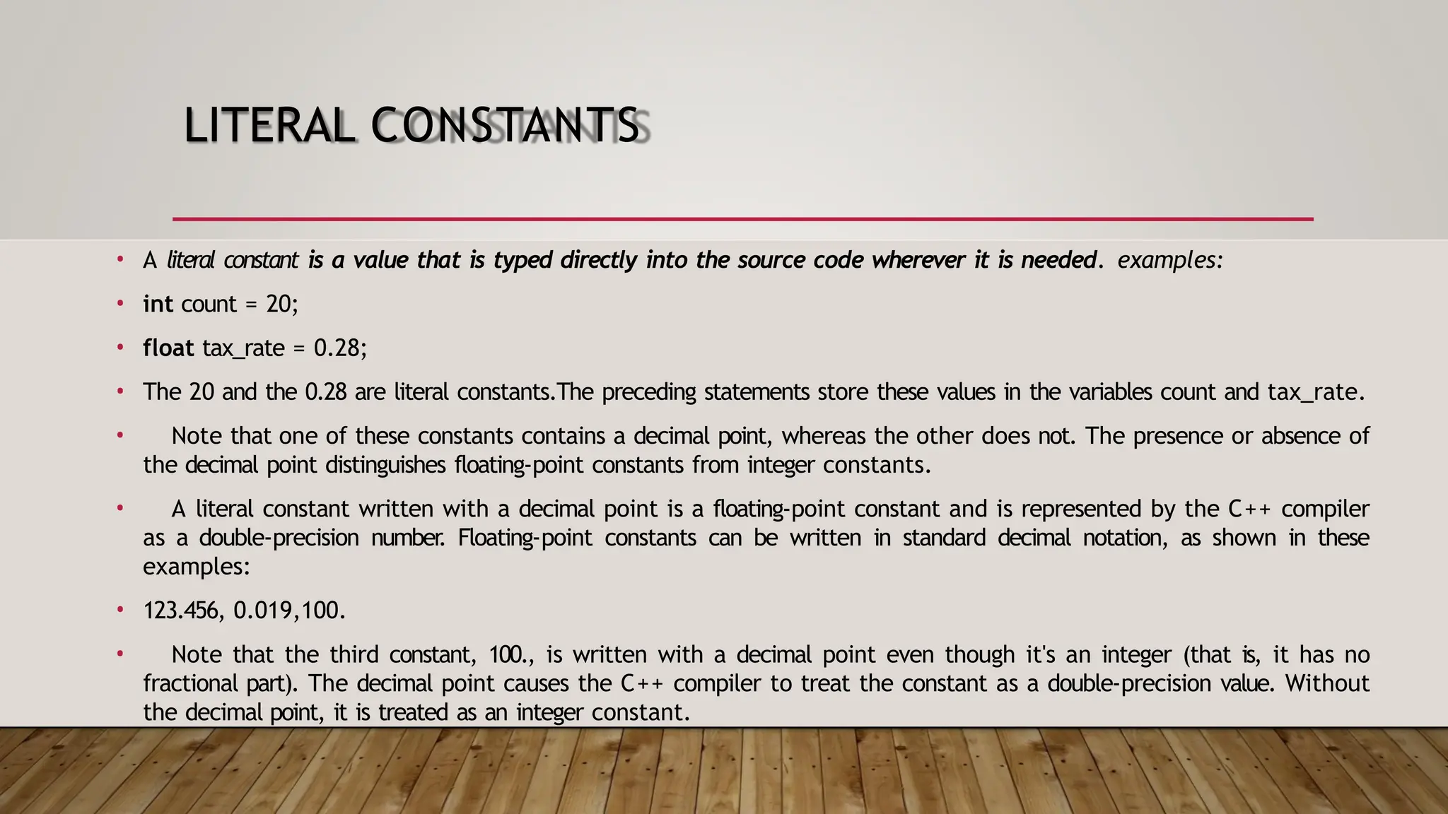 LITERAL CONSTANTS • A literal constant is a value that is typed directly into the source code wherever it is needed. examples: • int count = 20; • float tax_rate = 0.28; • The 20 and the 0.28 are literal constants.The preceding statements store these values in the variables count and tax_rate. • Note that one of these constants contains a decimal point, whereas the other does not. The presence or absence of the decimal point distinguishes floating-point constants from integer constants. • A literal constant written with a decimal point is a floating-point constant and is represented by the C++ compiler as a double-precision number . Floating-point constants can be written in standard decimal notation, as shown in these examples: • 123.456, 0.019,100. • Note that the third constant, 100., is written with a decimal point even though it's an integer (that is, it has no fractional part). The decimal point causes the C++ compiler to treat the constant as a double-precision value. Without the decimal point, it is treated as an integer constant. 