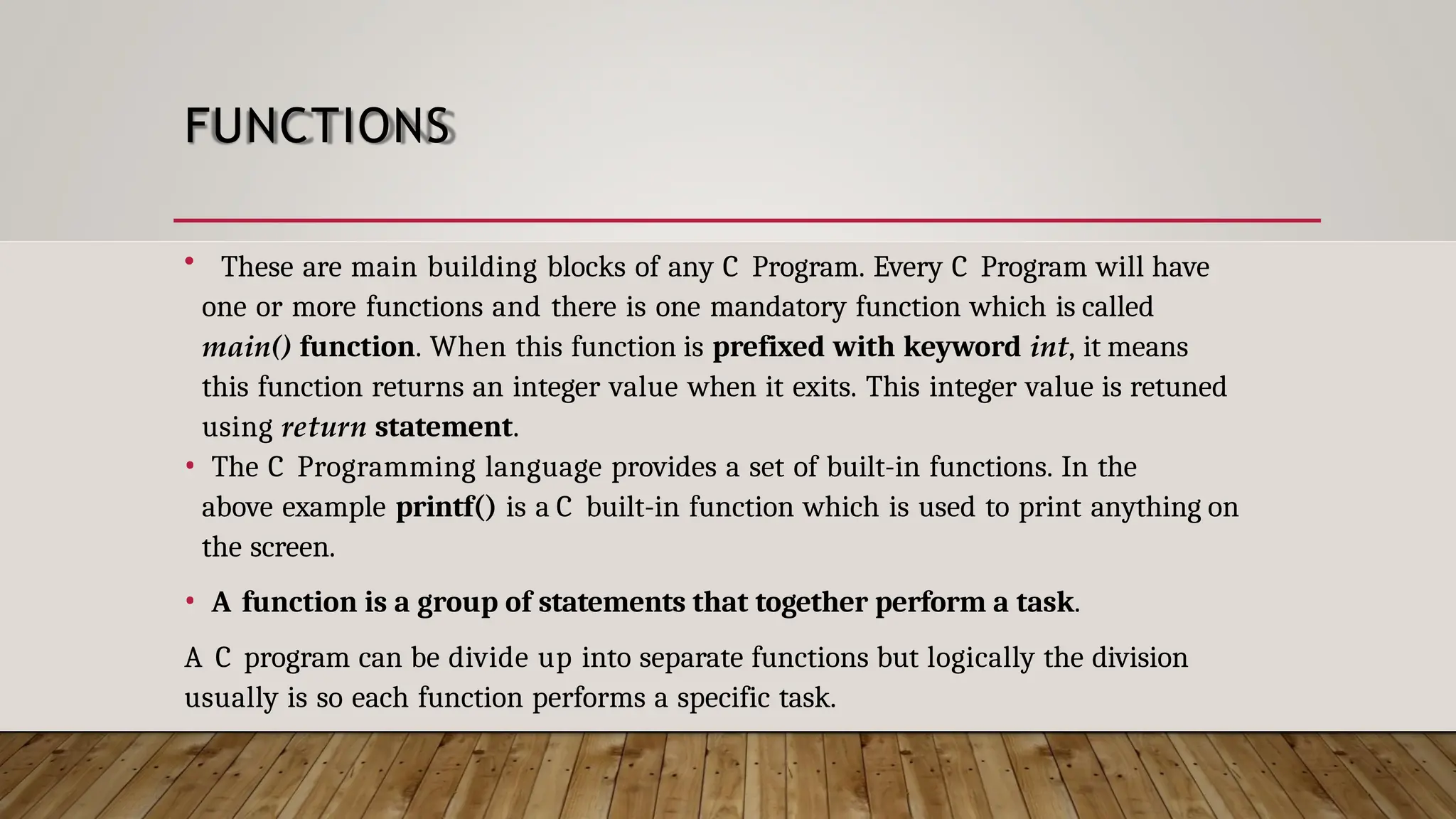 FUNCTIONS • These are main building blocks of any C Program. Every C Program will have one or more functions and there is one mandatory function which is called main() function. When this function is prefixed with keyword int, it means this function returns an integer value when it exits. This integer value is retuned using return statement. • The C Programming language provides a set of built-in functions. In the above example printf() is a C built-in function which is used to print anything on the screen. • A function is a group of statements that together perform a task. A C program can be divide up into separate functions but logically the division usually is so each function performs a specific task. 