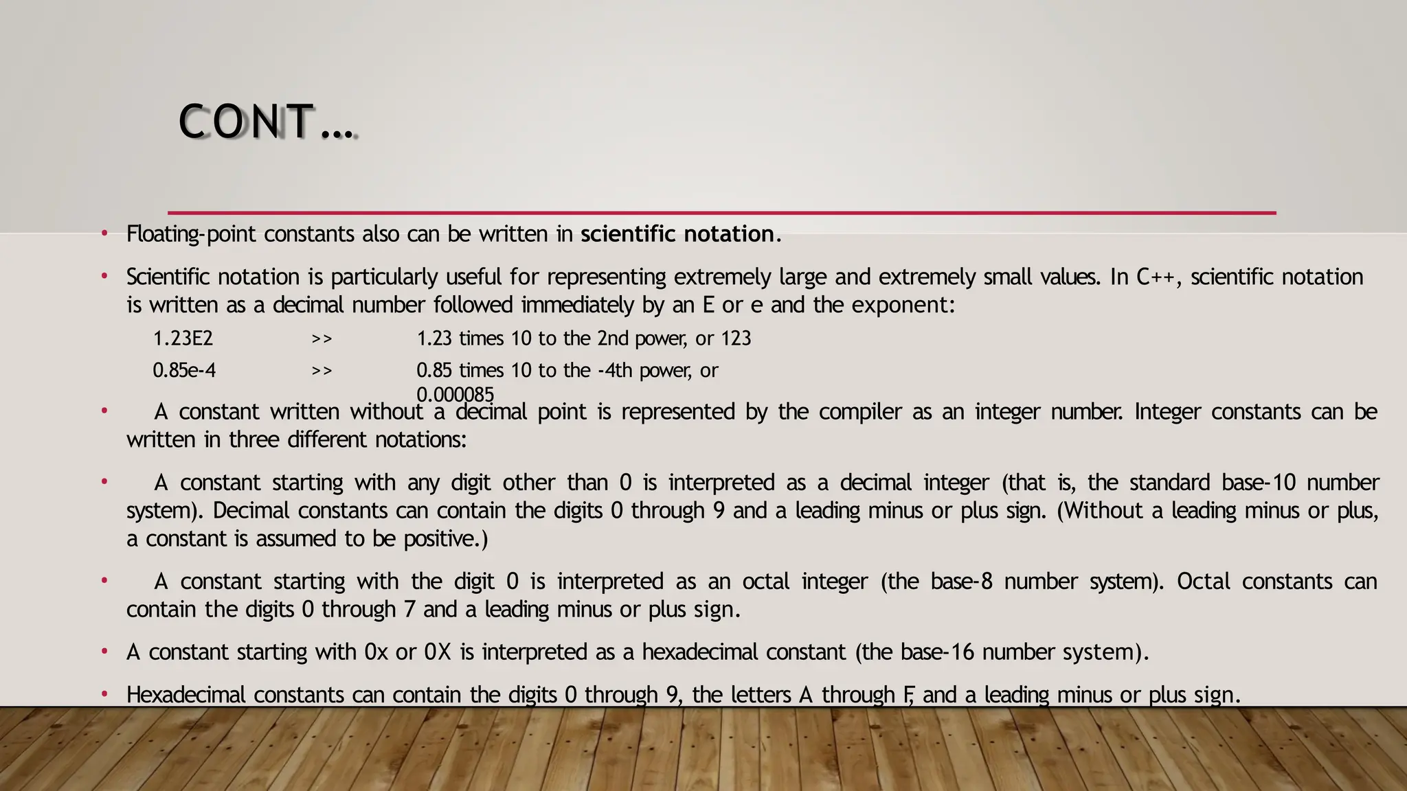 CONT… • Floating-point constants also can be written in scientific notation. • Scientific notation is particularly useful for representing extremely large and extremely small values. In C++, scientific notation is written as a decimal number followed immediately by an E or e and the exponent: 1.23E2 0.85e-4 >> >> 1.23 times 10 to the 2nd power , or 123 0.85 times 10 to the -4th power , or 0.000085 • A constant written without a decimal point is represented by the compiler as an integer number . Integer constants can be written in three different notations: • A constant starting with any digit other than 0 is interpreted as a decimal integer (that is, the standard base-10 number system). Decimal constants can contain the digits 0 through 9 and a leading minus or plus sign. (Without a leading minus or plus, a constant is assumed to be positive.) • A constant starting with the digit 0 is interpreted as an octal integer (the base-8 number system). Octal constants can contain the digits 0 through 7 and a leading minus or plus sign. • A constant starting with 0x or 0X is interpreted as a hexadecimal constant (the base-16 number system). • Hexadecimal constants can contain the digits 0 through 9, the letters A through F , and a leading minus or plus sign. 