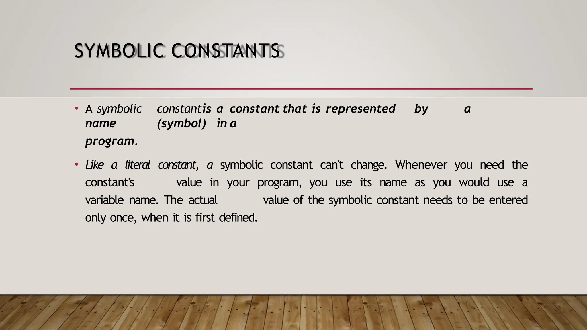 SYMBOLIC CONSTANTS • A symbolic constantis a constant that is represented by a name (symbol) in a program. • Like a literal constant, a symbolic constant can't change. Whenever you need the constant's value in your program, you use its name as you would use a variable name. The actual value of the symbolic constant needs to be entered only once, when it is first defined. 