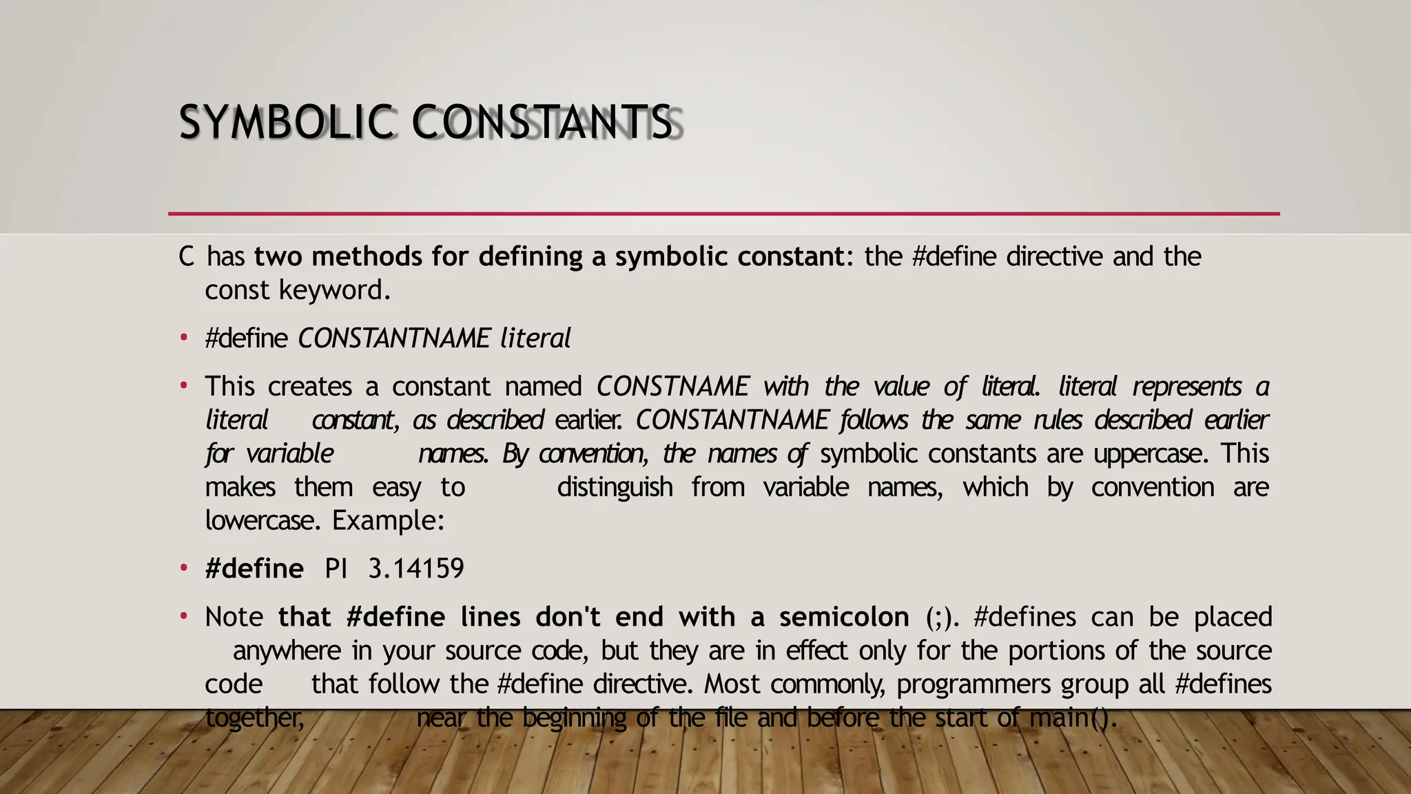 SYMBOLIC CONSTANTS C has two methods for defining a symbolic constant: the #define directive and the const keyword. • #define CONSTANTNAME literal • This creates a constant named CONSTNAME with the value of literal. literal represents a literal constant, as described earlier . CONSTANTNAME follows the same rules described earlier for variable names. By convention, the names of symbolic constants are uppercase. This makes them easy to distinguish from variable names, which by convention are lowercase. Example: • #define PI 3.14159 • Note that #define lines don't end with a semicolon (;). #defines can be placed anywhere in your source code, but they are in effect only for the portions of the source code that follow the #define directive. Most commonly, programmers group all #defines together, near the beginning of the file and before the start of main(). 